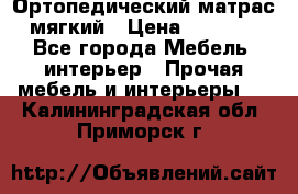 Ортопедический матрас мягкий › Цена ­ 6 743 - Все города Мебель, интерьер » Прочая мебель и интерьеры   . Калининградская обл.,Приморск г.